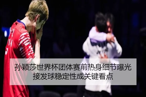 孙颖莎世界杯团体赛前热身细节曝光 接发球稳定性成关键看点
