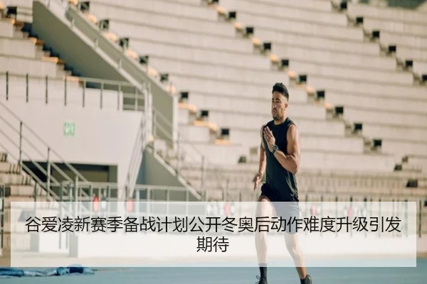 谷爱凌新赛季备战计划公开冬奥后动作难度升级引发期待